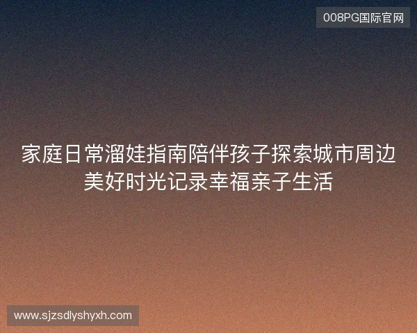 家庭日常溜娃指南陪伴孩子探索城市周边美好时光记录幸福亲子生活
